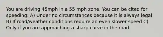 You are driving 45mph in a 55 mph zone. You can be cited for speeding: A) Under no circumstances because it is always legal B) If road/weather conditions require an even slower speed C) Only if you are approaching a sharp curve in the road