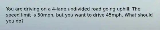 You are driving on a 4-lane undivided road going uphill. The speed limit is 50mph, but you want to drive 45mph. What should you do?