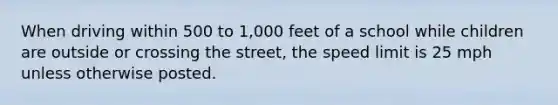 When driving within 500 to 1,000 feet of a school while children are outside or crossing the street, the speed limit is 25 mph unless otherwise posted.