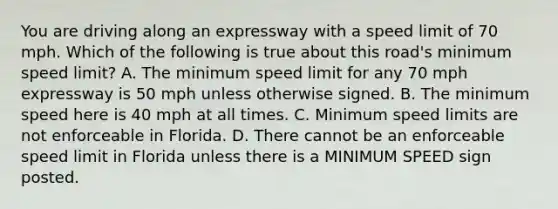 You are driving along an expressway with a speed limit of 70 mph. Which of the following is true about this road's minimum speed limit? A. The minimum speed limit for any 70 mph expressway is 50 mph unless otherwise signed. B. The minimum speed here is 40 mph at all times. C. Minimum speed limits are not enforceable in Florida. D. There cannot be an enforceable speed limit in Florida unless there is a MINIMUM SPEED sign posted.