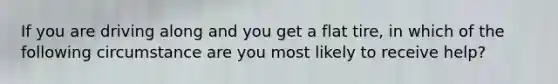 If you are driving along and you get a flat tire, in which of the following circumstance are you most likely to receive help?