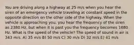 You are driving along a highway at 25 m/s when you hear the siren of an emergency vehicle traveling at constant speed in the opposite direction on the other side of the highway. When the vehicle is approaching you, you hear the frequency of the siren as 2380 Hz, but when it is past you the frequency becomes 1680 Hz. What is the speed of the vehicle? The speed of sound in air is 343 m/s. A) 35 m/s B) 50 m/s C) 30 m/s D) 32 m/s E) 41 m/s