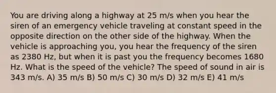 You are driving along a highway at 25 m/s when you hear the siren of an emergency vehicle traveling at constant speed in the opposite direction on the other side of the highway. When the vehicle is approaching you, you hear the frequency of the siren as 2380 Hz, but when it is past you the frequency becomes 1680 Hz. What is the speed of the vehicle? The speed of sound in air is 343 m/s. A) 35 m/s B) 50 m/s C) 30 m/s D) 32 m/s E) 41 m/s