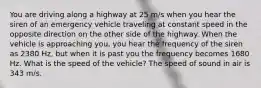 You are driving along a highway at 25 m/s when you hear the siren of an emergency vehicle traveling at constant speed in the opposite direction on the other side of the highway. When the vehicle is approaching you, you hear the frequency of the siren as 2380 Hz, but when it is past you the frequency becomes 1680 Hz. What is the speed of the vehicle? The speed of sound in air is 343 m/s.