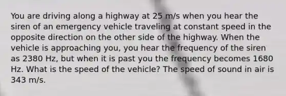 You are driving along a highway at 25 m/s when you hear the siren of an emergency vehicle traveling at constant speed in the opposite direction on the other side of the highway. When the vehicle is approaching you, you hear the frequency of the siren as 2380 Hz, but when it is past you the frequency becomes 1680 Hz. What is the speed of the vehicle? The speed of sound in air is 343 m/s.