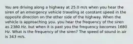 You are driving along a highway at 25.0 m/s when you hear the siren of an emergency vehicle traveling at constant speed in the opposite direction on the other side of the highway. When the vehicle is approaching you, you hear the frequency of the siren as 2380 Hz, but when it is past you the frequency becomes 1680 Hz. What is the frequency of the siren? The speed of sound in air is 343 m/s.