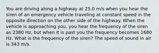 You are driving along a highway at 25.0 m/s when you hear the siren of an emergency vehicle traveling at constant speed in the opposite direction on the other side of the highway. When the vehicle is approaching you, you hear the frequency of the siren as 2380 Hz, but when it is past you the frequency becomes 1680 Hz. What is the frequency of the siren? The speed of sound in air is 343 m/s.