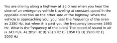 You are driving along a highway at 25.0 m/s when you hear the siren of an emergency vehicle traveling at constant speed in the opposite direction on the other side of the highway. When the vehicle is approaching you, you hear the frequency of the siren as 2380 Hz, but when it is past you the frequency becomes 1680 Hz. What is the frequency of the siren? The speed of sound in air is 343 m/s. A) 2050 Hz B) 2010 Hz C) 1850 Hz D) 1980 Hz E) 2000 Hz