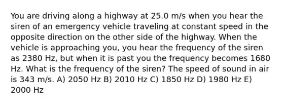 You are driving along a highway at 25.0 m/s when you hear the siren of an emergency vehicle traveling at constant speed in the opposite direction on the other side of the highway. When the vehicle is approaching you, you hear the frequency of the siren as 2380 Hz, but when it is past you the frequency becomes 1680 Hz. What is the frequency of the siren? The speed of sound in air is 343 m/s. A) 2050 Hz B) 2010 Hz C) 1850 Hz D) 1980 Hz E) 2000 Hz