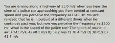 You are driving along a highway at 35.0 m/s when you hear the siren of a police car approaching you from behind at constant speed and you perceive the frequency as1340 Hz. You are relieved that he is in pursuit of a different driver when he continues past you, but now you perceive the frequency as 1300 Hz. What is the speed of the police car? The speed of sound in air is 343 m/s. A) 40.1 m/s B) 39.2 m/s C) 38.4 m/s D) 30 m/s E) 41.7 m/s