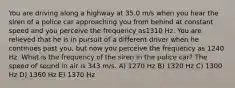 You are driving along a highway at 35.0 m/s when you hear the siren of a police car approaching you from behind at constant speed and you perceive the frequency as1310 Hz. You are relieved that he is in pursuit of a different driver when he continues past you, but now you perceive the frequency as 1240 Hz. What is the frequency of the siren in the police car? The speed of sound in air is 343 m/s. A) 1270 Hz B) 1320 Hz C) 1300 Hz D) 1360 Hz E) 1370 Hz