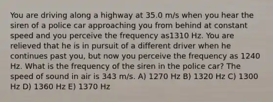 You are driving along a highway at 35.0 m/s when you hear the siren of a police car approaching you from behind at constant speed and you perceive the frequency as1310 Hz. You are relieved that he is in pursuit of a different driver when he continues past you, but now you perceive the frequency as 1240 Hz. What is the frequency of the siren in the police car? The speed of sound in air is 343 m/s. A) 1270 Hz B) 1320 Hz C) 1300 Hz D) 1360 Hz E) 1370 Hz