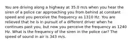 You are driving along a highway at 35.0 m/s when you hear the siren of a police car approaching you from behind at constant speed and you perceive the frequency as 1310 Hz. You are relieved that he is in pursuit of a different driver when he continues past you, but now you perceive the frequency as 1240 Hz. What is the frequency of the siren in the police car? The speed of sound in air is 343 m/s.