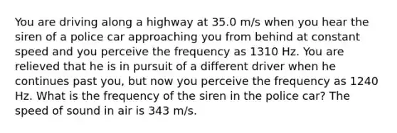 You are driving along a highway at 35.0 m/s when you hear the siren of a police car approaching you from behind at constant speed and you perceive the frequency as 1310 Hz. You are relieved that he is in pursuit of a different driver when he continues past you, but now you perceive the frequency as 1240 Hz. What is the frequency of the siren in the police car? The speed of sound in air is 343 m/s.