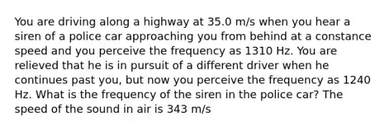 You are driving along a highway at 35.0 m/s when you hear a siren of a police car approaching you from behind at a constance speed and you perceive the frequency as 1310 Hz. You are relieved that he is in pursuit of a different driver when he continues past you, but now you perceive the frequency as 1240 Hz. What is the frequency of the siren in the police car? The speed of the sound in air is 343 m/s