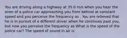 You are driving along a highway at 35.0 m/s when you hear the siren of a police car approaching you from behind at constant speed and you perceive the frequency as . You are relieved that he is in pursuit of a different driver when he continues past you, but now you perceive the frequency as What is the speed of the police car? The speed of sound in air is