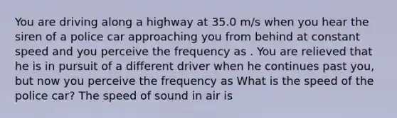 You are driving along a highway at 35.0 m/s when you hear the siren of a police car approaching you from behind at constant speed and you perceive the frequency as . You are relieved that he is in pursuit of a different driver when he continues past you, but now you perceive the frequency as What is the speed of the police car? The speed of sound in air is