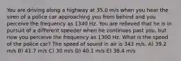 You are driving along a highway at 35.0 m/s when you hear the siren of a police car approaching you from behind and you perceive the frequency as 1340 Hz. You are relieved that he is in pursuit of a different speeder when he continues past you, but now you perceive the frequency as 1300 Hz. What is the speed of the police car? The speed of sound in air is 343 m/s. A) 39.2 m/s B) 41.7 m/s C) 30 m/s D) 40.1 m/s E) 38.4 m/s