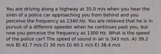 You are driving along a highway at 35.0 m/s when you hear the siren of a police car approaching you from behind and you perceive the frequency as 1340 Hz. You are relieved that he is in pursuit of a different speeder when he continues past you, but now you perceive the frequency as 1300 Hz. What is the speed of the police car? The speed of sound in air is 343 m/s. A) 39.2 m/s B) 41.7 m/s C) 30 m/s D) 40.1 m/s E) 38.4 m/s