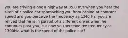 you are driving along a highway at 35.0 m/s when you hear the siren of a police car approaching you from behind at constant speed and you perceive the frequency as 1340 Hz. you are relived that he is in pursuit of a different driver when he continues past you, but now you perceive the frequency as 1300Hz. what is the speed of the police car?