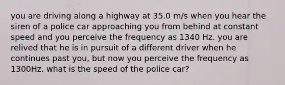 you are driving along a highway at 35.0 m/s when you hear the siren of a police car approaching you from behind at constant speed and you perceive the frequency as 1340 Hz. you are relived that he is in pursuit of a different driver when he continues past you, but now you perceive the frequency as 1300Hz. what is the speed of the police car?