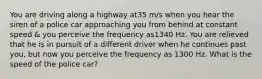 You are driving along a highway at35 m/s when you hear the siren of a police car approaching you from behind at constant speed & you perceive the frequency as1340 Hz. You are relieved that he is in pursuit of a different driver when he continues past you, but now you perceive the frequency as 1300 Hz. What is the speed of the police car?