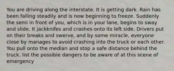 You are driving along the interstate. It is getting dark. Rain has been falling steadily and is now beginning to freeze. Suddenly the semi in front of you, which is in your lane, begins to sway and slide. It jackknifes and crashes onto its left side. Drivers put on their breaks and swerve, and by some miracle, everyone close by manages to avoid crashing into the truck or each other. You pull onto the median and stop a safe distance behind the truck. list the possible dangers to be aware of at this scene of emergency