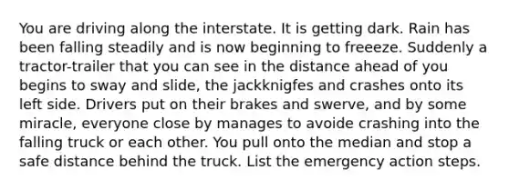 You are driving along the interstate. It is getting dark. Rain has been falling steadily and is now beginning to freeeze. Suddenly a tractor-trailer that you can see in the distance ahead of you begins to sway and slide, the jackknigfes and crashes onto its left side. Drivers put on their brakes and swerve, and by some miracle, everyone close by manages to avoide crashing into the falling truck or each other. You pull onto the median and stop a safe distance behind the truck. List the emergency action steps.