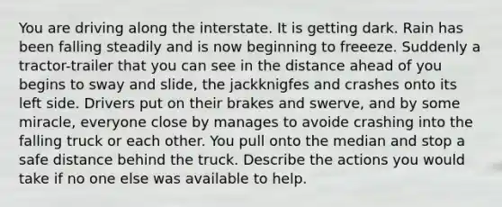 You are driving along the interstate. It is getting dark. Rain has been falling steadily and is now beginning to freeeze. Suddenly a tractor-trailer that you can see in the distance ahead of you begins to sway and slide, the jackknigfes and crashes onto its left side. Drivers put on their brakes and swerve, and by some miracle, everyone close by manages to avoide crashing into the falling truck or each other. You pull onto the median and stop a safe distance behind the truck. Describe the actions you would take if no one else was available to help.