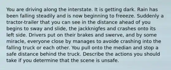 You are driving along the interstate. It is getting dark. Rain has been falling steadily and is now beginning to freeeze. Suddenly a tractor-trailer that you can see in the distance ahead of you begins to sway and slide, the jackknigfes and crashes onto its left side. Drivers put on their brakes and swerve, and by some miracle, everyone close by manages to avoide crashing into the falling truck or each other. You pull onto the median and stop a safe distance behind the truck. Describe the actions you should take if you determine that the scene is unsafe.