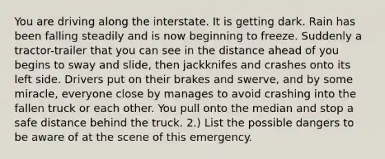 You are driving along the interstate. It is getting dark. Rain has been falling steadily and is now beginning to freeze. Suddenly a tractor-trailer that you can see in the distance ahead of you begins to sway and slide, then jackknifes and crashes onto its left side. Drivers put on their brakes and swerve, and by some miracle, everyone close by manages to avoid crashing into the fallen truck or each other. You pull onto the median and stop a safe distance behind the truck. 2.) List the possible dangers to be aware of at the scene of this emergency.