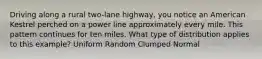 Driving along a rural two-lane highway, you notice an American Kestrel perched on a power line approximately every mile. This pattern continues for ten miles. What type of distribution applies to this example? Uniform Random Clumped Normal