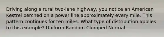 Driving along a rural two-lane highway, you notice an American Kestrel perched on a power line approximately every mile. This pattern continues for ten miles. What type of distribution applies to this example? Uniform Random Clumped Normal