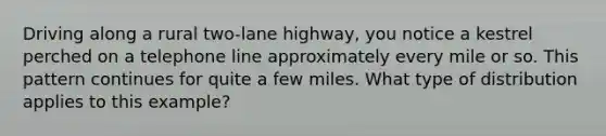 Driving along a rural two-lane highway, you notice a kestrel perched on a telephone line approximately every mile or so. This pattern continues for quite a few miles. What type of distribution applies to this example?