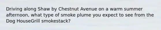 Driving along Shaw by Chestnut Avenue on a warm summer afternoon, what type of smoke plume you expect to see from the Dog HouseGrill smokestack?