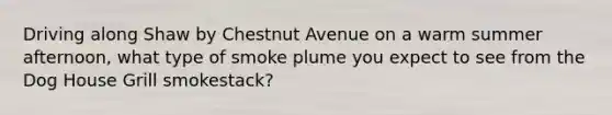 Driving along Shaw by Chestnut Avenue on a warm summer afternoon, what type of smoke plume you expect to see from the Dog House Grill smokestack?