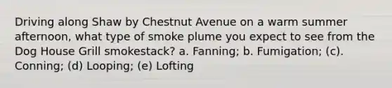 Driving along Shaw by Chestnut Avenue on a warm summer afternoon, what type of smoke plume you expect to see from the Dog House Grill smokestack? a. Fanning; b. Fumigation; (c). Conning; (d) Looping; (e) Lofting