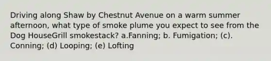 Driving along Shaw by Chestnut Avenue on a warm summer afternoon, what type of smoke plume you expect to see from the Dog HouseGrill smokestack? a.Fanning; b. Fumigation; (c). Conning; (d) Looping; (e) Lofting