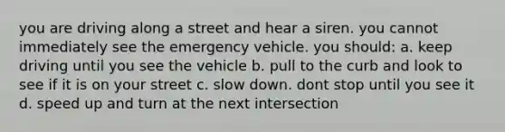 you are driving along a street and hear a siren. you cannot immediately see the emergency vehicle. you should: a. keep driving until you see the vehicle b. pull to the curb and look to see if it is on your street c. slow down. dont stop until you see it d. speed up and turn at the next intersection