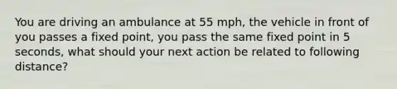 You are driving an ambulance at 55 mph, the vehicle in front of you passes a fixed point, you pass the same fixed point in 5 seconds, what should your next action be related to following distance?