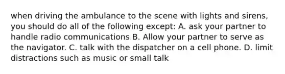 when driving the ambulance to the scene with lights and sirens, you should do all of the following except: A. ask your partner to handle radio communications B. Allow your partner to serve as the navigator. C. talk with the dispatcher on a cell phone. D. limit distractions such as music or small talk