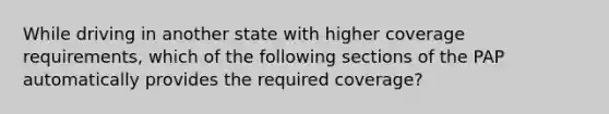 While driving in another state with higher coverage requirements, which of the following sections of the PAP automatically provides the required coverage?