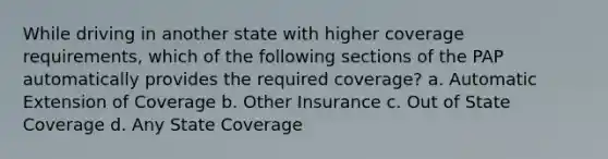 While driving in another state with higher coverage requirements, which of the following sections of the PAP automatically provides the required coverage? a. Automatic Extension of Coverage b. Other Insurance c. Out of State Coverage d. Any State Coverage