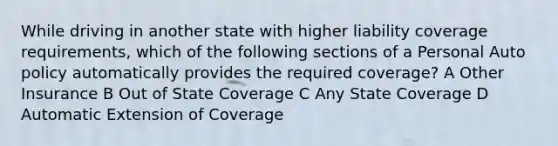 While driving in another state with higher liability coverage requirements, which of the following sections of a Personal Auto policy automatically provides the required coverage? A Other Insurance B Out of State Coverage C Any State Coverage D Automatic Extension of Coverage