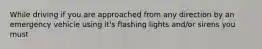 While driving if you are approached from any direction by an emergency vehicle using it's flashing lights and/or sirens you must