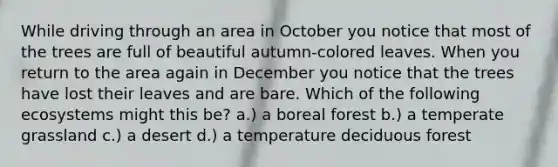 While driving through an area in October you notice that most of the trees are full of beautiful autumn-colored leaves. When you return to the area again in December you notice that the trees have lost their leaves and are bare. Which of the following ecosystems might this be? a.) a boreal forest b.) a temperate grassland c.) a desert d.) a temperature deciduous forest