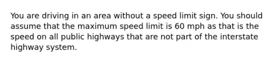 You are driving in an area without a speed limit sign. You should assume that the maximum speed limit is 60 mph as that is the speed on all public highways that are not part of the interstate highway system.