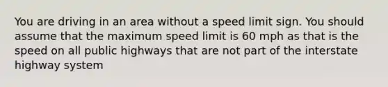 You are driving in an area without a speed limit sign. You should assume that the maximum speed limit is 60 mph as that is the speed on all public highways that are not part of the interstate highway system