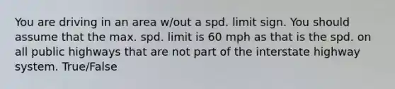 You are driving in an area w/out a spd. limit sign. You should assume that the max. spd. limit is 60 mph as that is the spd. on all public highways that are not part of the interstate highway system. True/False