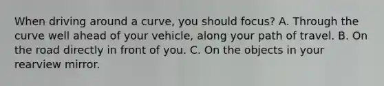 When driving around a curve, you should focus? A. Through the curve well ahead of your vehicle, along your path of travel. B. On the road directly in front of you. C. On the objects in your rearview mirror.